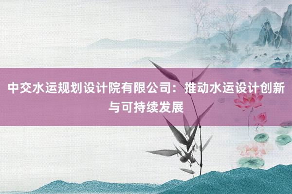 中交水运规划设计院有限公司：推动水运设计创新与可持续发展